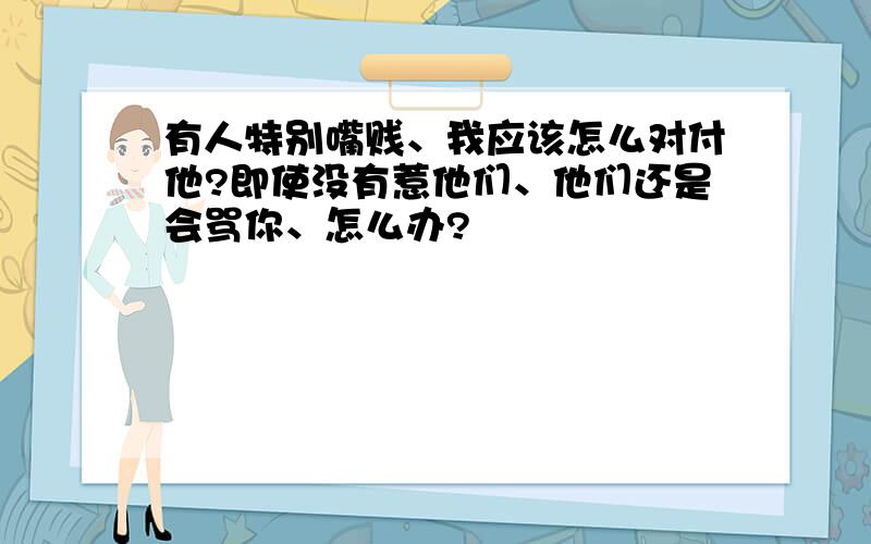 有人特别嘴贱、我应该怎么对付他?即使没有惹他们、他们还是会骂你、怎么办?