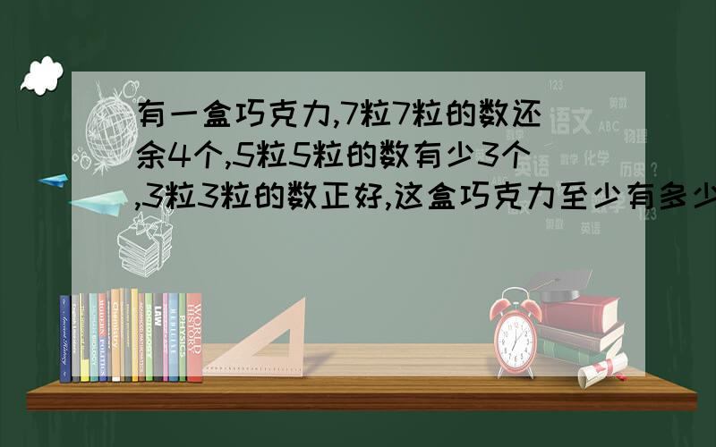 有一盒巧克力,7粒7粒的数还余4个,5粒5粒的数有少3个,3粒3粒的数正好,这盒巧克力至少有多少粒?