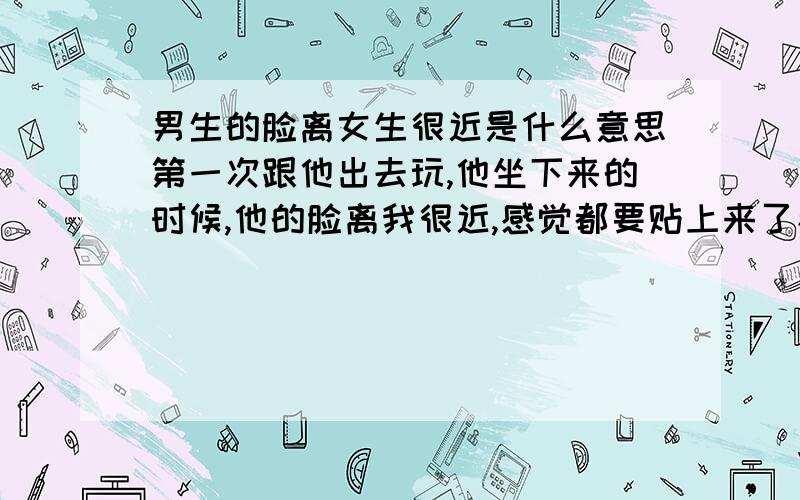 男生的脸离女生很近是什么意思第一次跟他出去玩,他坐下来的时候,他的脸离我很近,感觉都要贴上来了看电影的时候,他一直会不时讲剧情给我听,胳膊总是贴着我的胳膊另外,我要回家的时候,