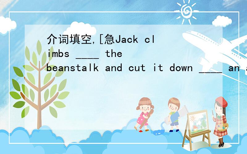 介词填空,[急Jack climbs ____ the beanstalk and cut it down ____ an axe.The teacher put a book ____ his arm and went ____ of the classroom.The gooes lays some eggs ____ Jack and his mother .They buy some rice ____ the poor.There is a temple ____