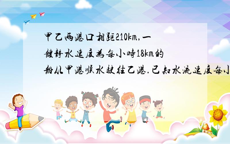 甲乙两港口相距210km,一艘静水速度为每小时18km的船从甲港顺水驶往乙港.已知水流速度每小时3km船从出发抵达乙港要多少小时?照这样计算,该船返回甲港要多少小时