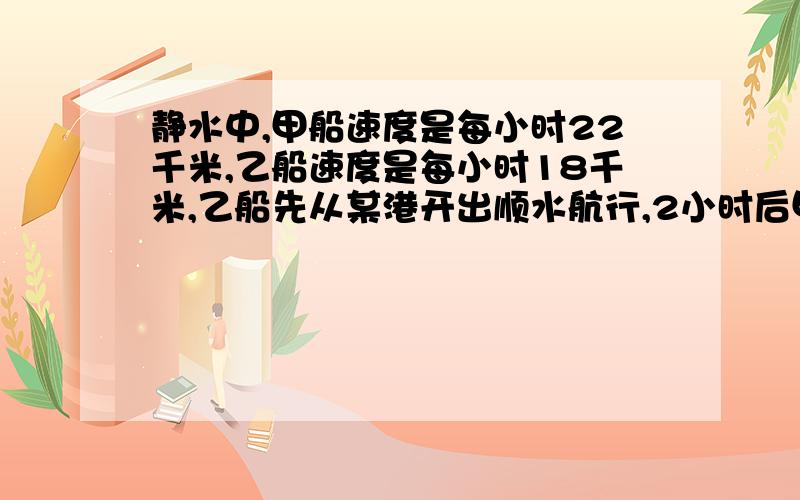 静水中,甲船速度是每小时22千米,乙船速度是每小时18千米,乙船先从某港开出顺水航行,2小时后甲船同方向开出,若水流速度为每小时4千米,求甲船几小时可以追上乙船.