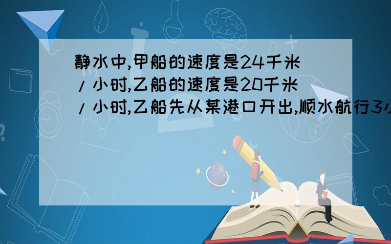 静水中,甲船的速度是24千米/小时,乙船的速度是20千米/小时,乙船先从某港口开出,顺水航行3小时,甲船从这个港口同方向开出,如水流速度是4千米/小时,甲船几小时可以追上乙船?