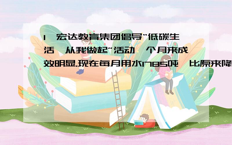 1、宏达教育集团倡导“低碳生活,从我做起”活动一个月来成效明显.现在每月用水1785吨,比原来降低3/20,原来每月用水多少吨2、一条捕鱼船,上半月捕鱼15吨,下半月比上半月多捕鱼1/10,下半月