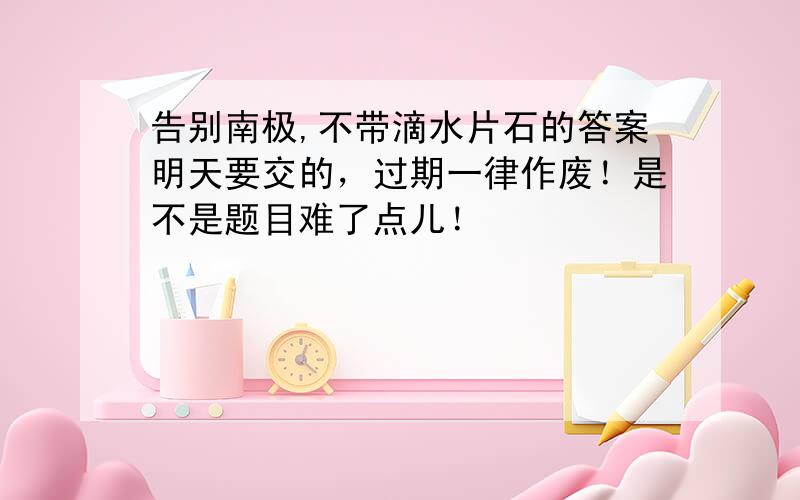 告别南极,不带滴水片石的答案明天要交的，过期一律作废！是不是题目难了点儿！