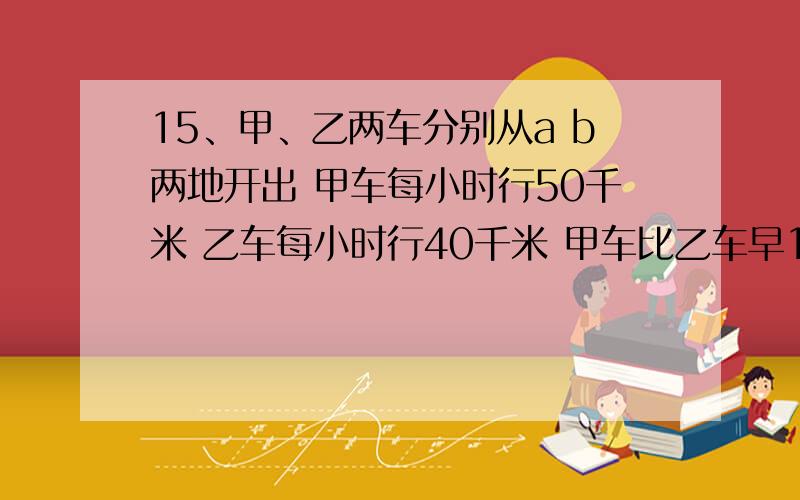 15、甲、乙两车分别从a b两地开出 甲车每小时行50千米 乙车每小时行40千米 甲车比乙车早1小时到 两地相距