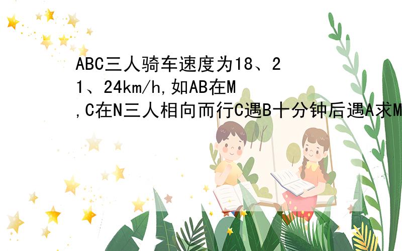 ABC三人骑车速度为18、21、24km/h,如AB在M,C在N三人相向而行C遇B十分钟后遇A求MN