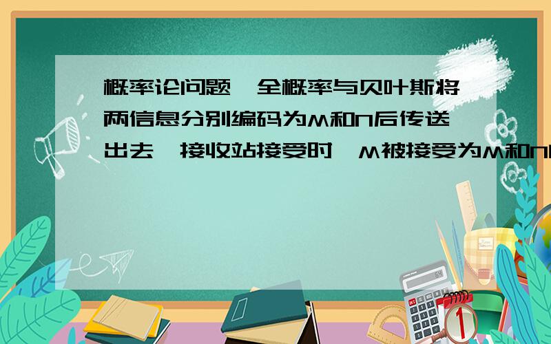 概率论问题,全概率与贝叶斯将两信息分别编码为M和N后传送出去,接收站接受时,M被接受为M和N的概率分别为0.9和0.1,而N肯定被接受为N,信息M和N传送的频繁程度之比为1：11.求接收站收到的信息