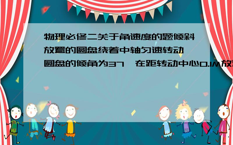 物理必修二关于角速度的题倾斜放置的圆盘绕着中轴匀速转动,圆盘的倾角为37,在距转动中心0.1M放置一小木块,小木块跟随圆盘一起转动,小木块与圆盘动摩擦因数0.8,木块与圆盘的最大摩擦力