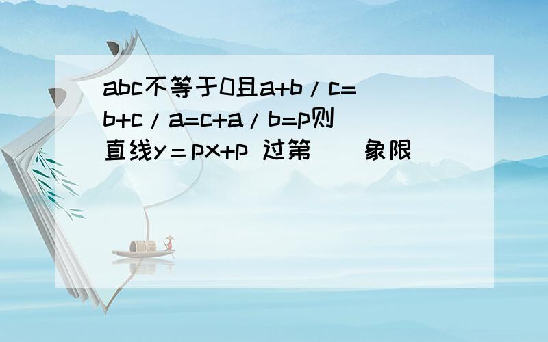 abc不等于0且a+b/c=b+c/a=c+a/b=p则直线y＝px+p 过第（）象限