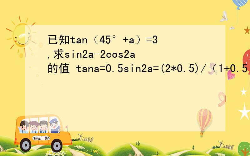 已知tan（45°+a）=3,求sin2a-2cos2a的值 tana=0.5sin2a=(2*0.5)/（1+0.5²）=4/5cos2a=（1-0.5²）/（1+0.5²）=3/5sin2a-2cos2a=4/5-2*3/5=-2/5哪里错了正确答案是-4/5