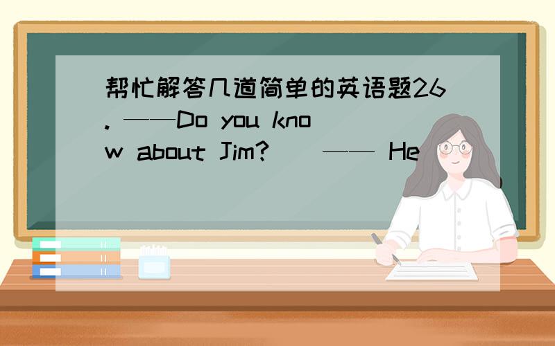 帮忙解答几道简单的英语题26. ——Do you know about Jim?    —— He _____ to Canada.  A. has gone   B. goes   C. had gone  27. You can come now ____ you can meet us at the supermarket later.  A. as    B. but   C. or  28. —— Who shal