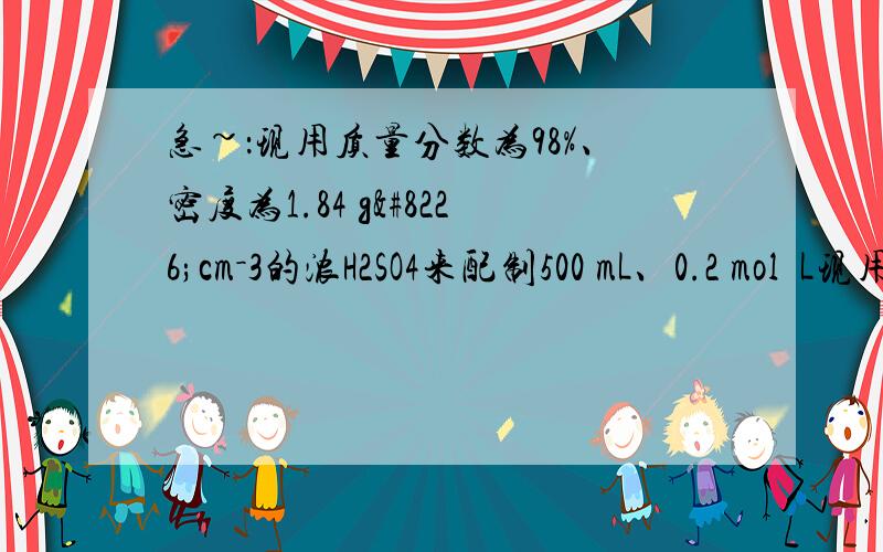 急~：现用质量分数为98%、密度为1.84 g•cm－3的浓H2SO4来配制500 mL、0.2 mol•L现用质量分数为98%、密度为1.84 g•cm－3的浓H2SO4来配制500 mL、0.2 mol•L－1的稀H2SO4.可供选择的仪器有：