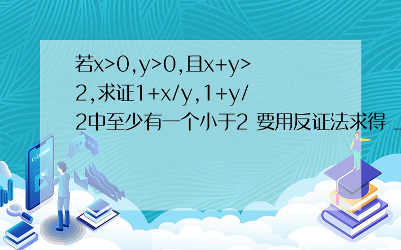 若x>0,y>0,且x+y>2,求证1+x/y,1+y/2中至少有一个小于2 要用反证法求得 上面的式子是这样的(1+x)/y,(1+y)/x