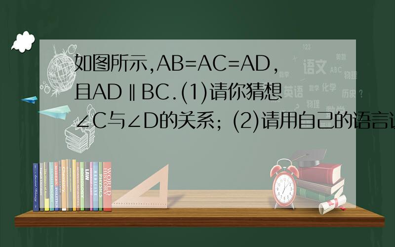 如图所示,AB=AC=AD,且AD‖BC.(1)请你猜想∠C与∠D的关系; (2)请用自己的语言说明你的猜想成立的理由.