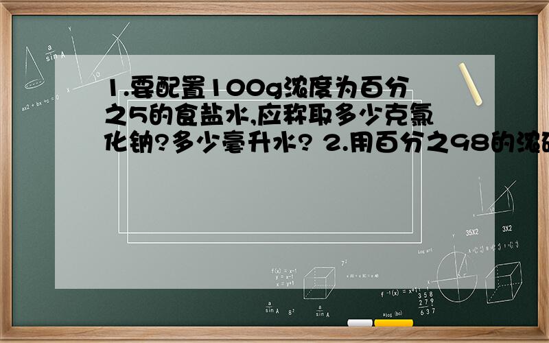 1.要配置100g浓度为百分之5的食盐水,应称取多少克氯化钠?多少毫升水? 2.用百分之98的浓硫酸配制100g百1.要配置100g浓度为百分之5的食盐水,应称取多少克氯化钠?多少毫升水?          2.用百分之98