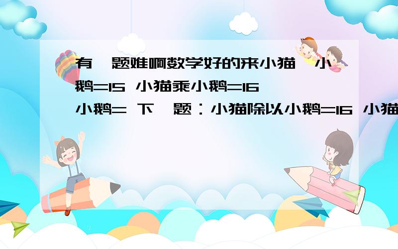 有一题难啊数学好的来小猫—小鹅=15 小猫乘小鹅=16 小鹅= 下一题：小猫除以小鹅=16 小猫+小鹅=17 小猫+?