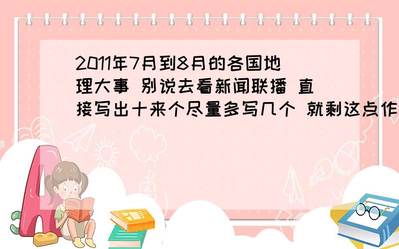 2011年7月到8月的各国地理大事 别说去看新闻联播 直接写出十来个尽量多写几个 就剩这点作业了 帮个忙 一定要是2011年7月到现在的