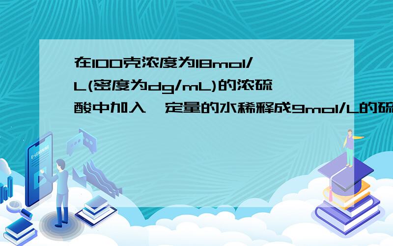 在100克浓度为18mol/L(密度为dg/mL)的浓硫酸中加入一定量的水稀释成9mol/L的硫酸,则加入水的体积为?