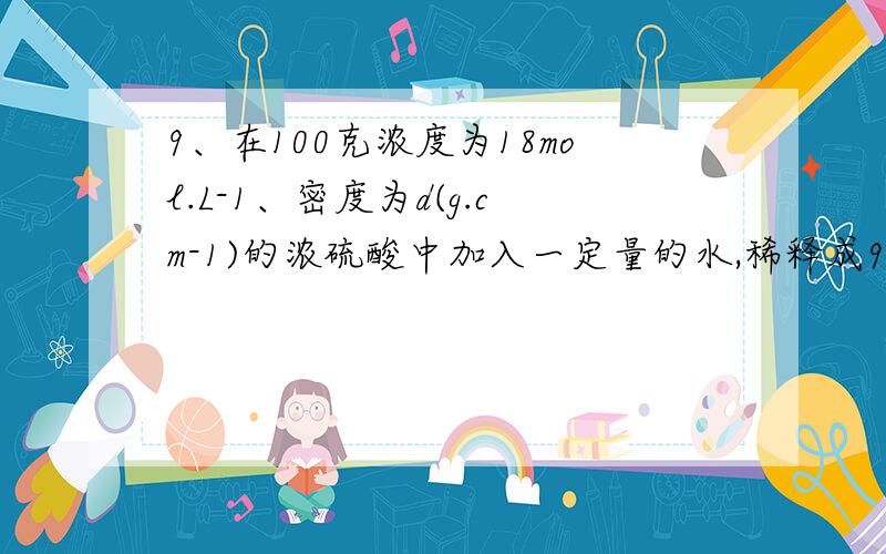 9、在100克浓度为18mol.L-1、密度为d(g.cm-1)的浓硫酸中加入一定量的水,稀释成9mol.L-1的硫酸,则加入水9、在100克浓度为18mol.L-1、密度为d(gNaN-1)的浓硫酸中加入一定量的水,稀释成9mol.L-1的硫酸,则加