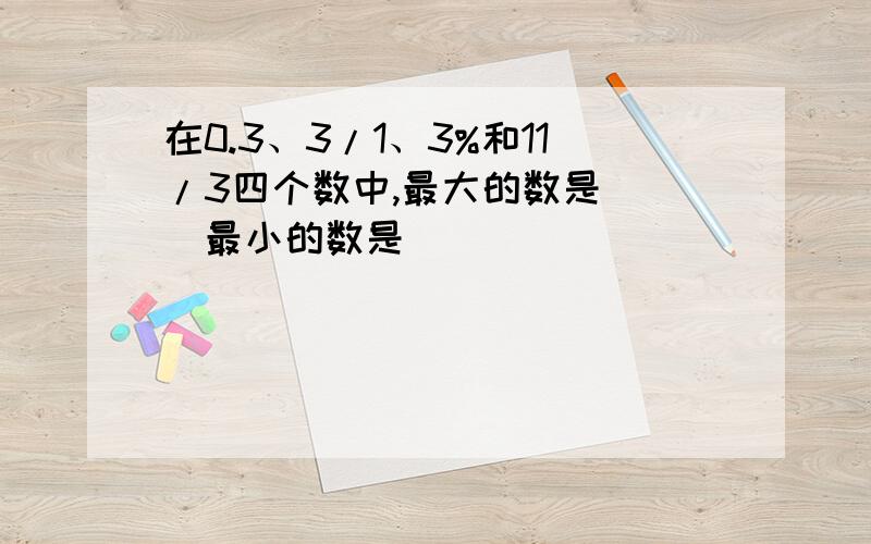 在0.3、3/1、3%和11/3四个数中,最大的数是( )最小的数是 ( )