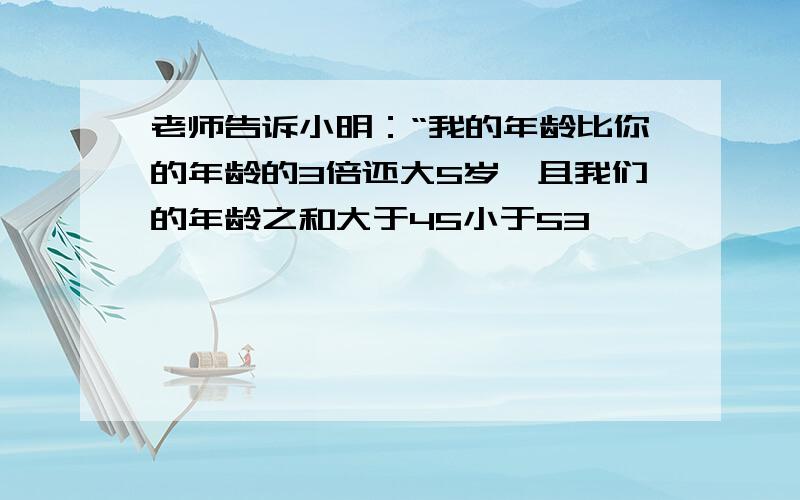 老师告诉小明：“我的年龄比你的年龄的3倍还大5岁,且我们的年龄之和大于45小于53