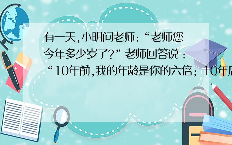 有一天,小明问老师:“老师您今年多少岁了?”老师回答说：“10年前,我的年龄是你的六倍；10年后,我的年龄是你的二倍.”你能根据上面的对话列出一个关于老师和小明年龄的方程组吗?并判