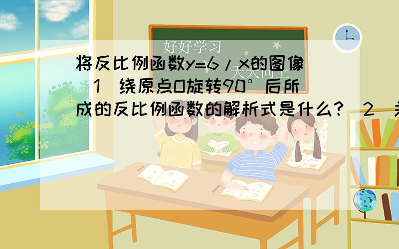 将反比例函数y=6/x的图像（1）绕原点O旋转90°后所成的反比例函数的解析式是什么?（2）关于X轴做镜面反射呢?