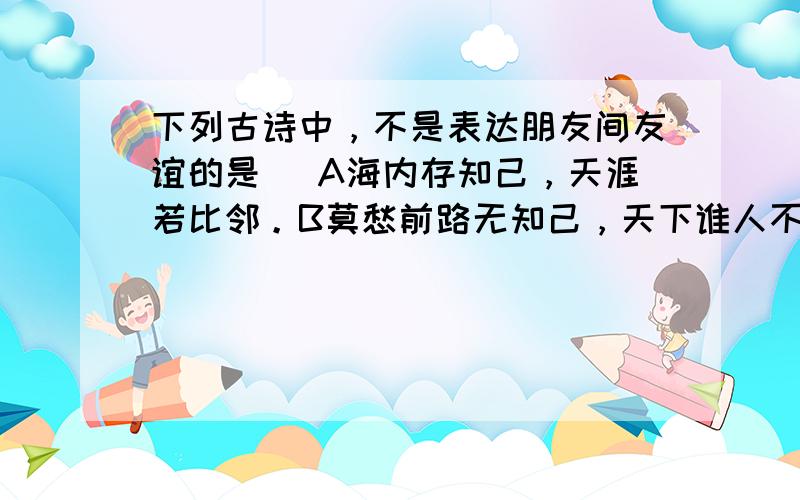 下列古诗中，不是表达朋友间友谊的是（ A海内存知己，天涯若比邻。B莫愁前路无知己，天下谁人不识君。C洛阳亲友如相问，一片冰心在玉壶。D劝君更尽一杯酒，西出阳关无故人。E借问酒