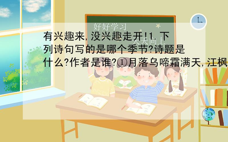 有兴趣来,没兴趣走开!1.下列诗句写的是哪个季节?诗题是什么?作者是谁?①月落乌啼霜满天,江枫渔火对愁min(目字旁的民,没有).②天街小雨润如酥,草色遥看近却无.③千山鸟飞绝,万径人踪灭.④