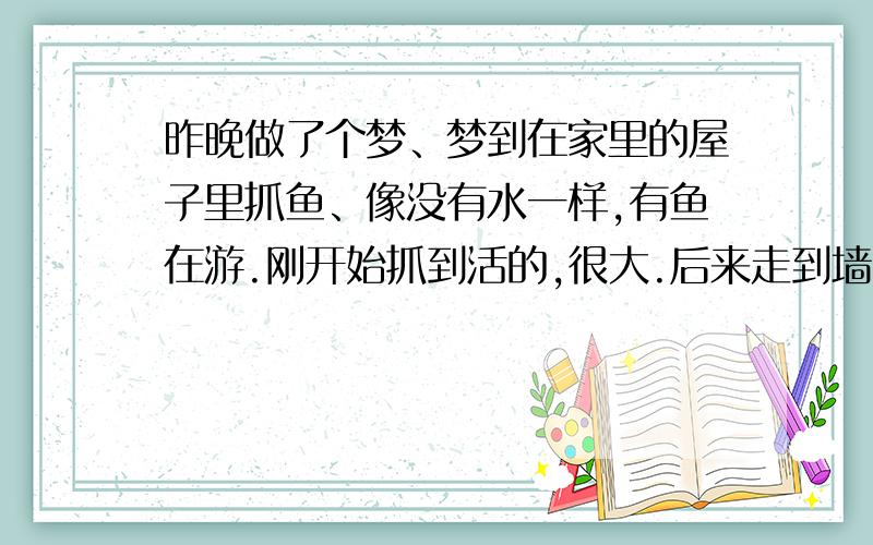 昨晚做了个梦、梦到在家里的屋子里抓鱼、像没有水一样,有鱼在游.刚开始抓到活的,很大.后来走到墙角了,发现味道很大,还有垃圾漂浮,抓了条半死的、再后来就抓的是死鱼、而且都臭了那种