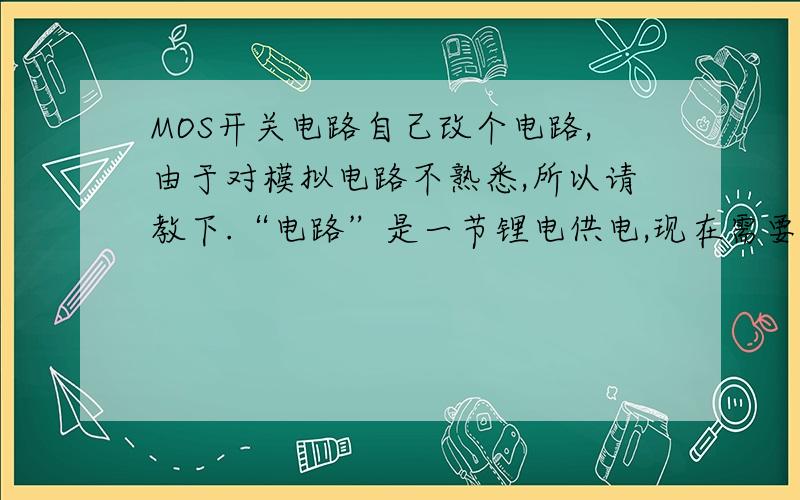 MOS开关电路自己改个电路,由于对模拟电路不熟悉,所以请教下.“电路”是一节锂电供电,现在需要个电子开关电路,打算用MOS管.电路电流在500MA左右,最大1A以下.地电平,高电平驱动都可以（前级