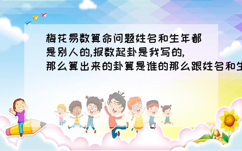 梅花易数算命问题姓名和生年都是别人的,报数起卦是我写的,那么算出来的卦算是谁的那么跟姓名和生年都没有关系么?