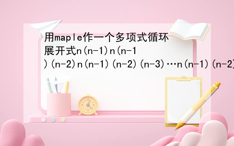 用maple作一个多项式循环展开式n(n-1)n(n-1)(n-2)n(n-1)(n-2)(n-3)…n(n-1)(n-2)(n-3)…(n-i)怎样编写一个循环程序展开各项啊?我想观察他们系数三角形