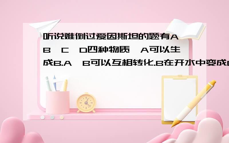 听说难倒过爱因斯坦的题有A,B,C,D四种物质,A可以生成B.A、B可以互相转化.B在开水中变成C,C在空气中变成D,D有臭鸡蛋的气味.臭鸡蛋的气味不就是那二氧化X（想不起来了）吗?好难啊,我全班第一