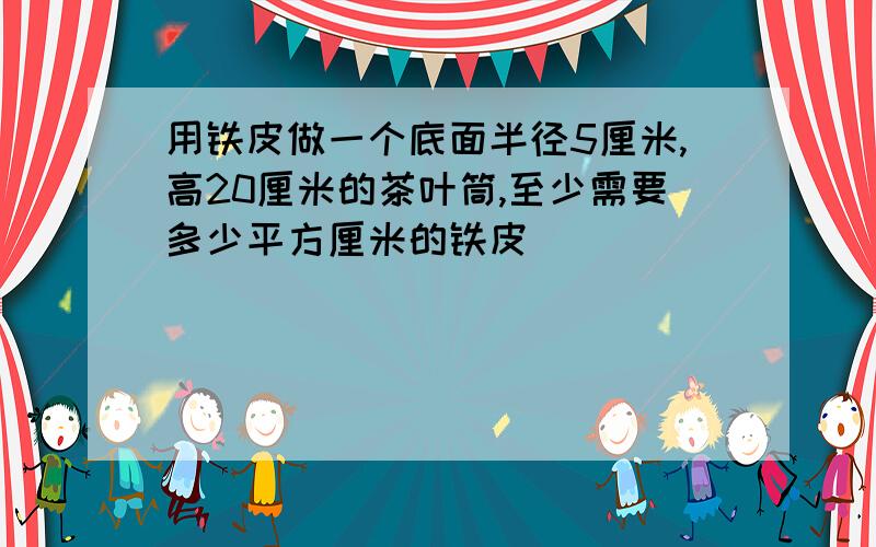 用铁皮做一个底面半径5厘米,高20厘米的茶叶筒,至少需要多少平方厘米的铁皮