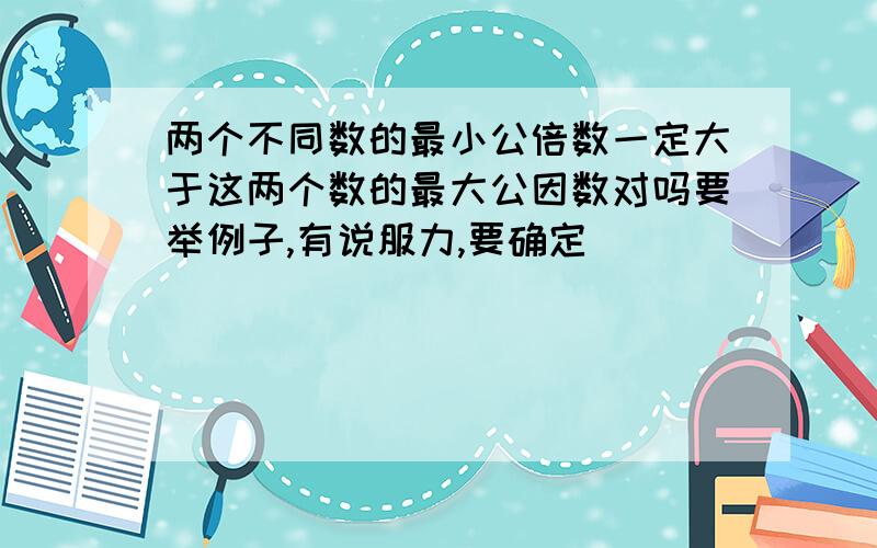 两个不同数的最小公倍数一定大于这两个数的最大公因数对吗要举例子,有说服力,要确定