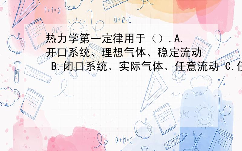 热力学第一定律用于（）.A.开口系统、理想气体、稳定流动 B.闭口系统、实际气体、任意流动 C.任意系统