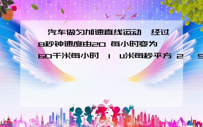 、汽车做匀加速直线运动,经过8秒钟速度由20 每小时变为60千米每小时,1、1.1米每秒平方 2、 5.0米每秒平方 3、1.4米每秒平方 4、0.6米每秒平方