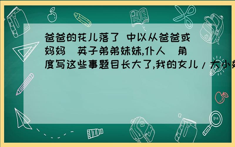 爸爸的花儿落了 中以从爸爸或妈妈（英子弟弟妹妹,仆人）角度写这些事题目长大了,我的女儿/大小姐/姐姐就课文里那些事