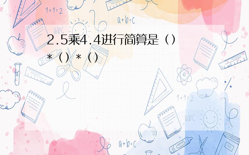 2.5乘4.4进行简算是（）*（）*（）