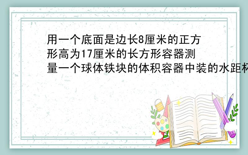 用一个底面是边长8厘米的正方形高为17厘米的长方形容器测量一个球体铁块的体积容器中装的水距杯口还有2厘米当铁块放入水中有部分水溢出当把铁块取出后水面下降5厘米求铁块的体积