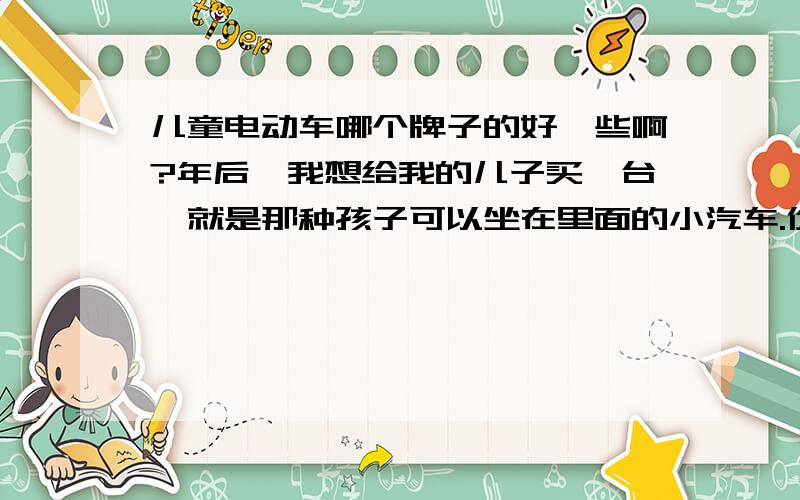 儿童电动车哪个牌子的好一些啊?年后,我想给我的儿子买一台,就是那种孩子可以坐在里面的小汽车.价格在500元左右的就行,我儿子今年4岁了.