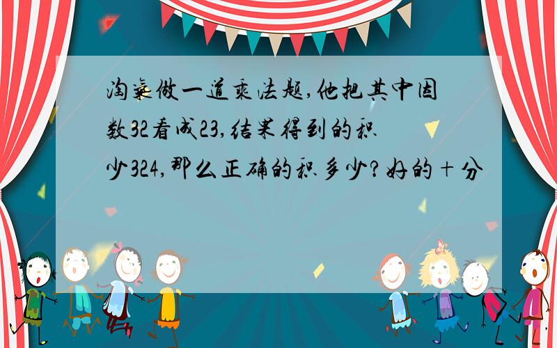 淘气做一道乘法题,他把其中因数32看成23,结果得到的积少324,那么正确的积多少?好的+分