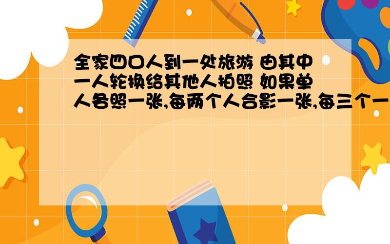 全家四口人到一处旅游 由其中一人轮换给其他人拍照 如果单人各照一张,每两个人合影一张,每三个一张,拍几张