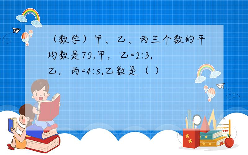 （数学）甲、乙、丙三个数的平均数是70,甲：乙=2:3,乙：丙=4:5,乙数是（ ）