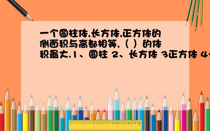 一个圆柱体,长方体,正方体的侧面积与高都相等,（ ）的体积最大.1、圆柱 2、长方体 3正方体 4一样大