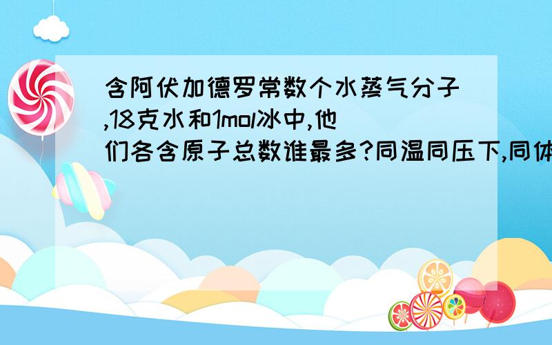 含阿伏加德罗常数个水蒸气分子,18克水和1mol冰中,他们各含原子总数谁最多?同温同压下,同体积的不同...含阿伏加德罗常数个水蒸气分子,18克水和1mol冰中,他们各含原子总数谁最多?同温同压下