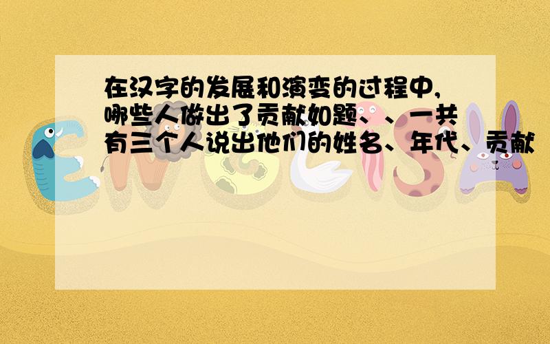 在汉字的发展和演变的过程中,哪些人做出了贡献如题、、一共有三个人说出他们的姓名、年代、贡献