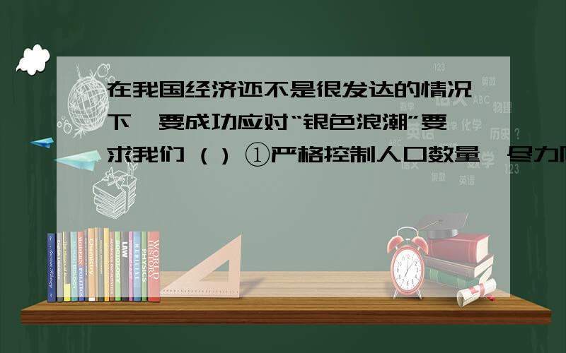 在我国经济还不是很发达的情况下,要成功应对“银色浪潮”要求我们 ( ) ①严格控制人口数量,尽力降低人口出生率 ②要以经济建设为中心,加快发展③必须大力发展医疗卫生事业 ④进一步完